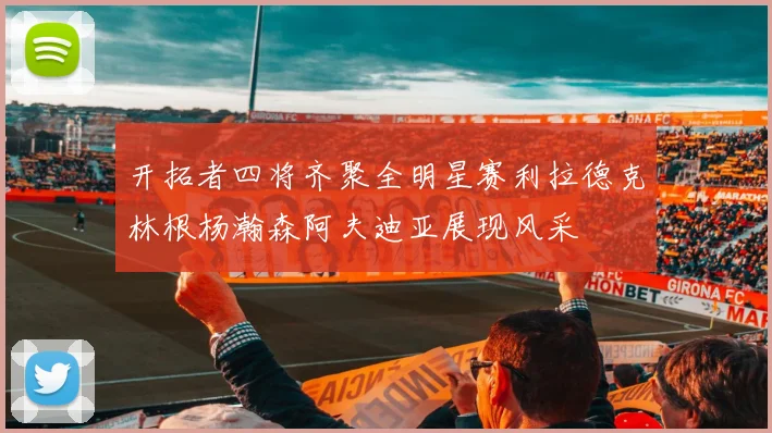 开拓者四将齐聚全明星赛利拉德克林根杨瀚森阿夫迪亚展现风采