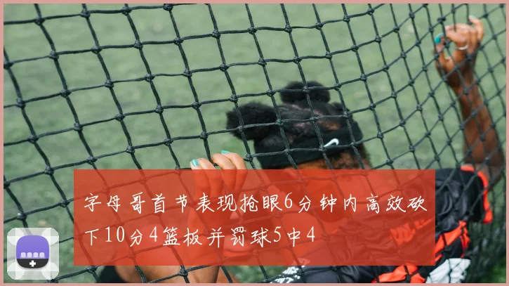 字母哥首节表现抢眼6分钟内高效砍下10分4篮板并罚球5中4