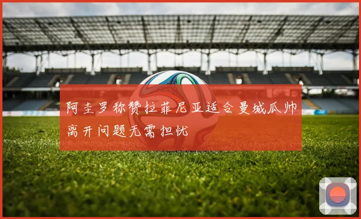阿圭罗称赞拉菲尼亚适合曼城瓜帅离开问题无需担忧