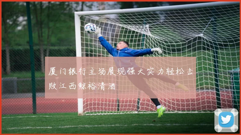 厦门银行主场展现强大实力轻松击败江西鲸裕清酒