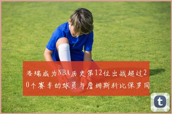 洛瑞成为NBA历史第12位出战超过20个赛季的球员与詹姆斯科比保罗同列