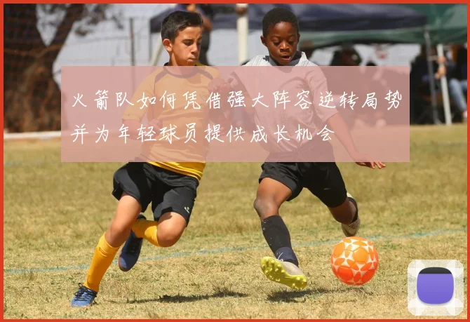 火箭队如何凭借强大阵容逆转局势并为年轻球员提供成长机会