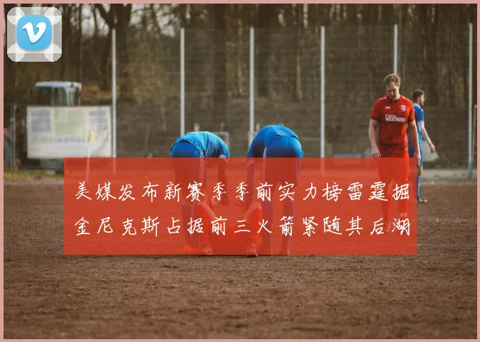 美媒发布新赛季季前实力榜雷霆掘金尼克斯占据前三火箭紧随其后湖人位列第七