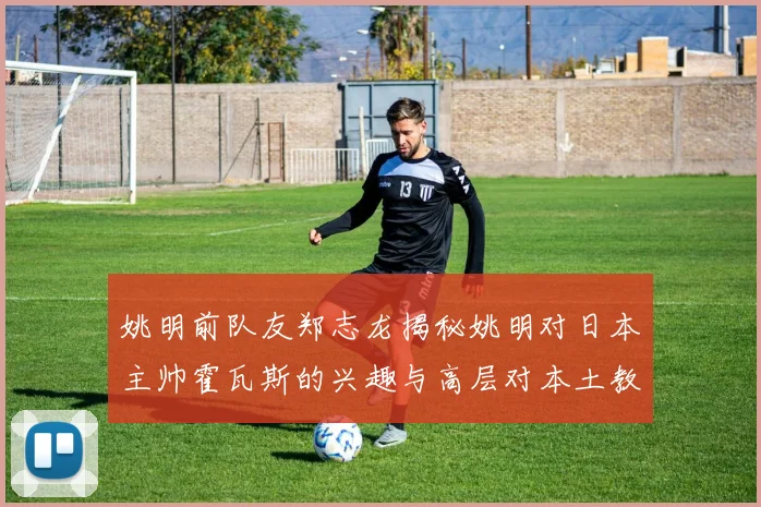 姚明前队友郑志龙揭秘姚明对日本主帅霍瓦斯的兴趣与高层对本土教练的偏好