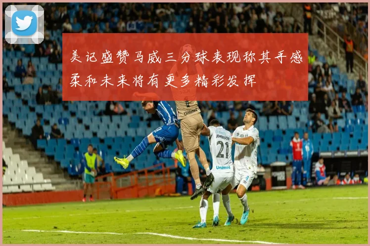 美记盛赞马威三分球表现称其手感柔和未来将有更多精彩发挥