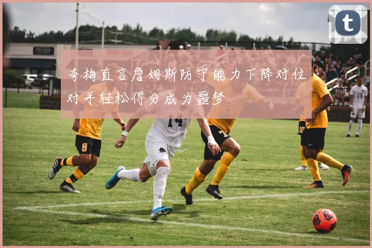 夸梅直言詹姆斯防守能力下降对位对手轻松得分成为噩梦