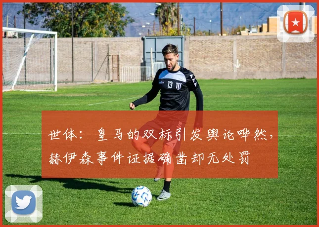 世体：皇马的双标引发舆论哗然，赫伊森事件证据确凿却无处罚