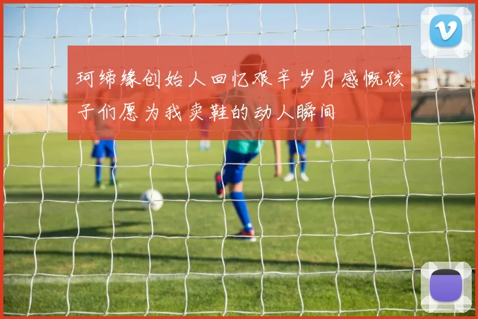 珂缔缘创始人回忆艰辛岁月感慨孩子们愿为我卖鞋的动人瞬间