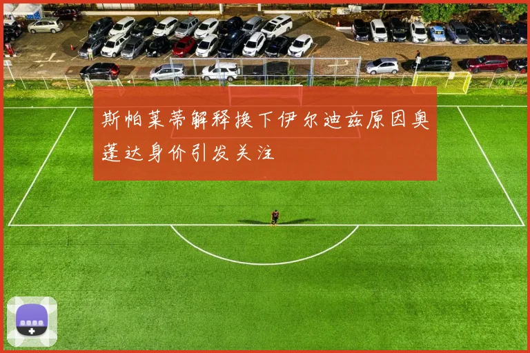 斯帕莱蒂解释换下伊尔迪兹原因奥蓬达身价引发关注