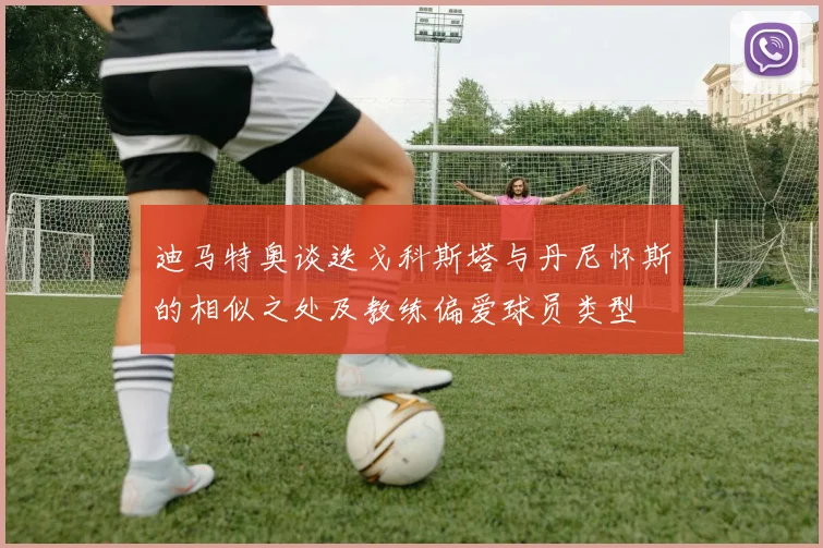 迪马特奥谈迭戈科斯塔与丹尼怀斯的相似之处及教练偏爱球员类型