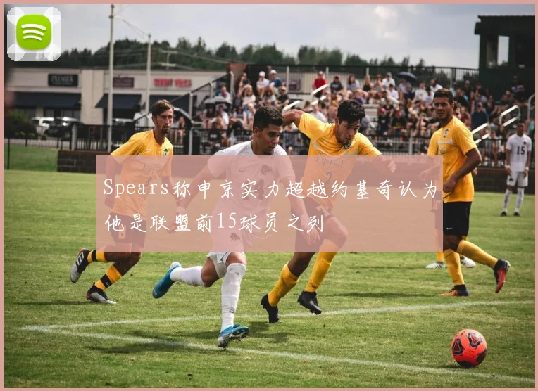 Spears称申京实力超越约基奇认为他是联盟前15球员之列