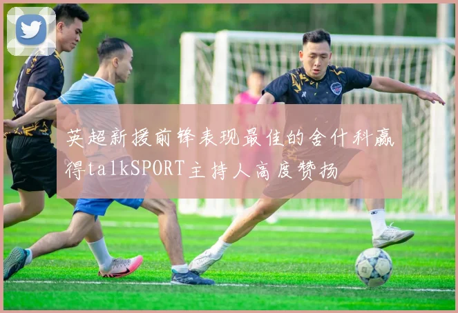 英超新援前锋表现最佳的舍什科赢得talkSPORT主持人高度赞扬