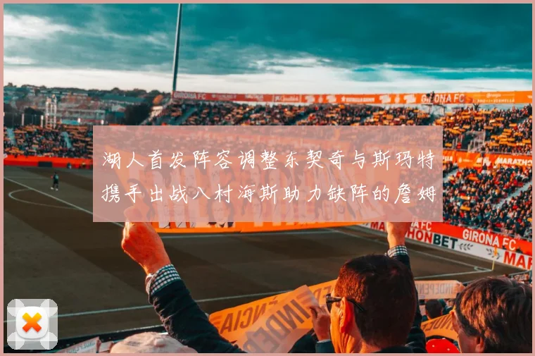 湖人首发阵容调整东契奇与斯玛特携手出战八村海斯助力缺阵的詹姆斯艾顿