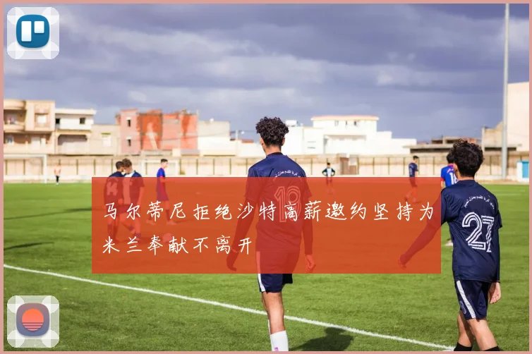 马尔蒂尼拒绝沙特高薪邀约坚持为米兰奉献不离开