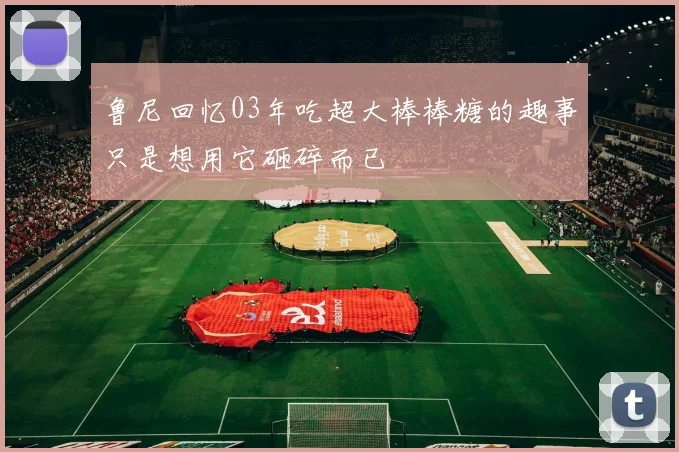 鲁尼回忆03年吃超大棒棒糖的趣事只是想用它砸碎而已