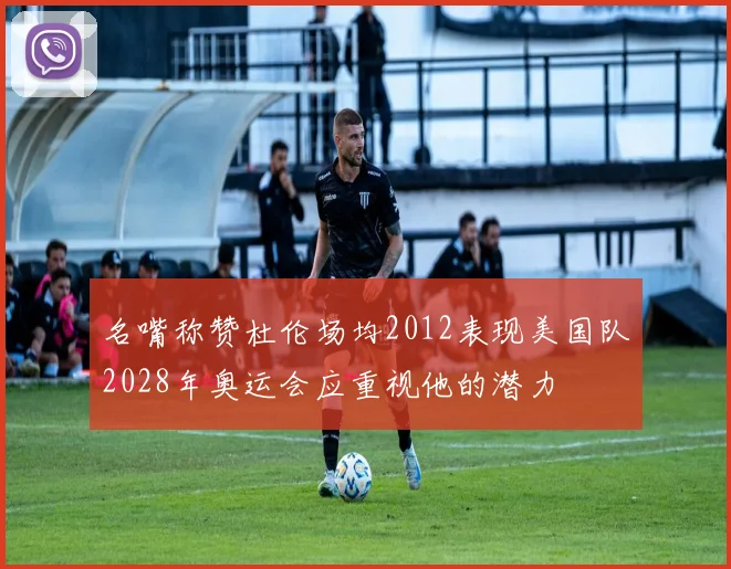 名嘴称赞杜伦场均2012表现美国队2028年奥运会应重视他的潜力