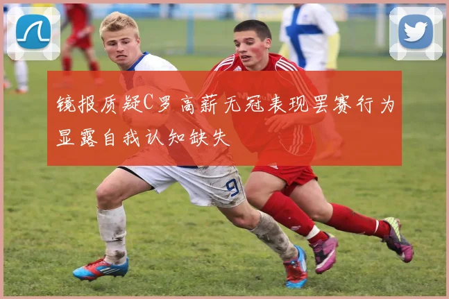镜报质疑C罗高薪无冠表现罢赛行为显露自我认知缺失