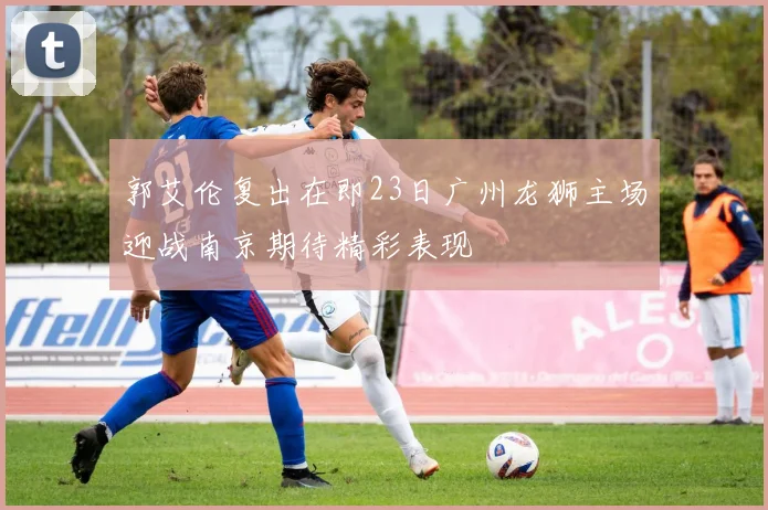 郭艾伦复出在即23日广州龙狮主场迎战南京期待精彩表现
