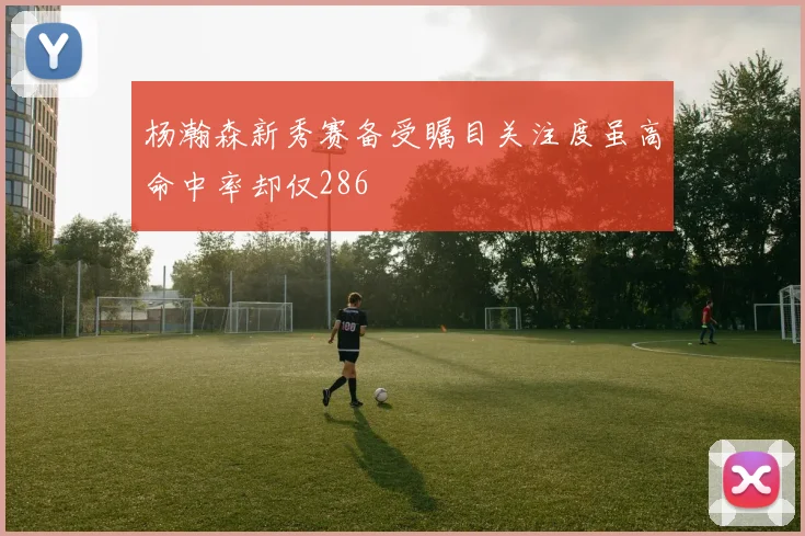 杨瀚森新秀赛备受瞩目关注度虽高命中率却仅286