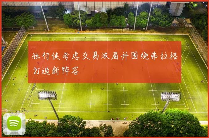 独行侠考虑交易浓眉并围绕弗拉格打造新阵容