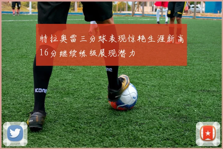 特拉奥雷三分球表现惊艳生涯新高16分继续练级展现潜力