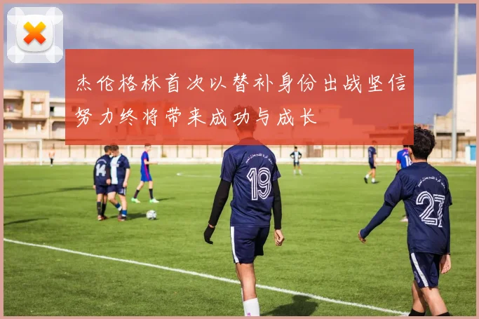 杰伦格林首次以替补身份出战坚信努力终将带来成功与成长