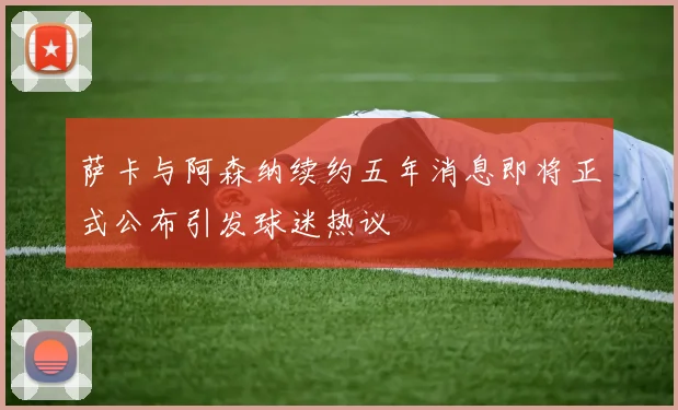 萨卡与阿森纳续约五年消息即将正式公布引发球迷热议