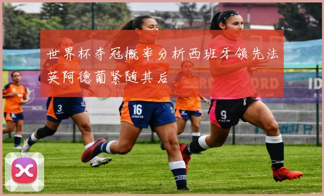 世界杯夺冠概率分析西班牙领先法英阿德葡紧随其后