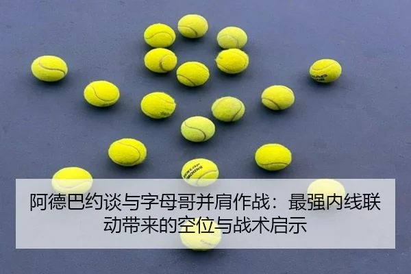 阿德巴约谈与字母哥并肩作战:最强内线联动带来的空位与战术启示